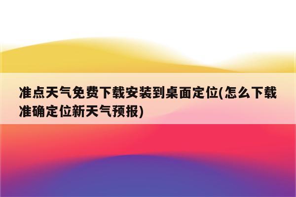 准点天气免费下载安装到桌面定位(怎么下载准确定位新天气预报)