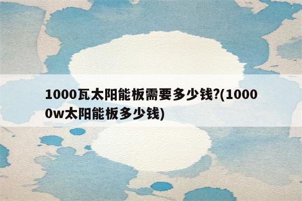 1000瓦太阳能板需要多少钱?(10000w太阳能板多少钱)