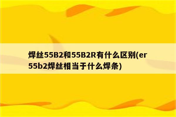 焊丝55B2和55B2R有什么区别(er55b2焊丝相当于什么焊条)