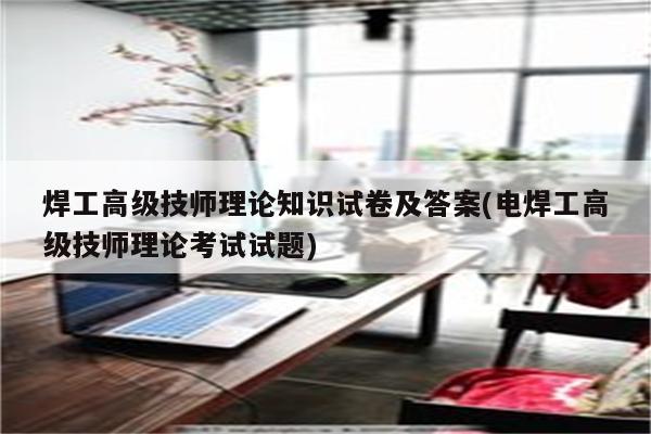 焊工高级技师理论知识试卷及答案(电焊工高级技师理论考试试题)