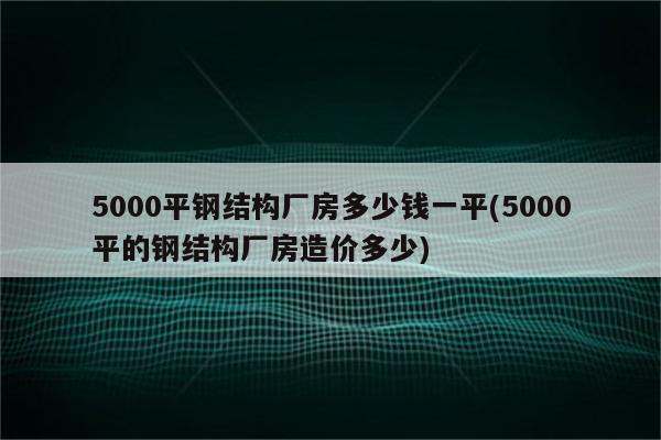 5000平钢结构厂房多少钱一平(5000平的钢结构厂房造价多少)