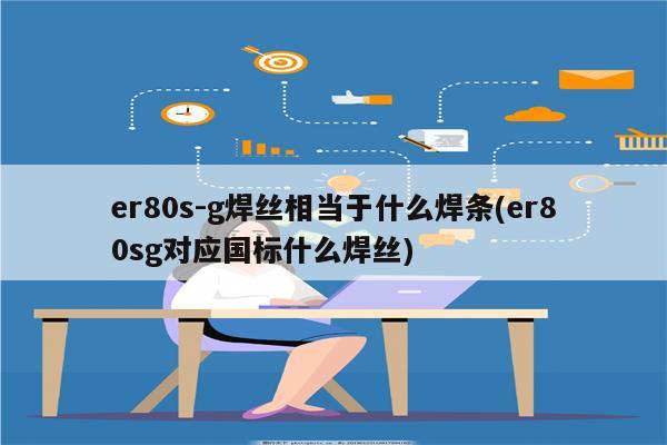 er80s-g焊丝相当于什么焊条(er80sg对应国标什么焊丝)