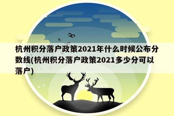 杭州积分落户政策2021年什么时候公布分数线(杭州积分落户政策2021多少分可以落户)