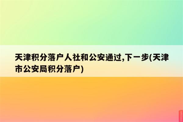 天津积分落户人社和公安通过,下一步(天津市公安局积分落户)