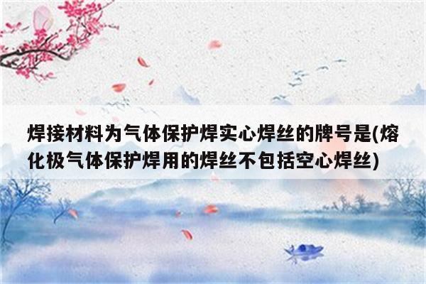 焊接材料为气体保护焊实心焊丝的牌号是(熔化极气体保护焊用的焊丝不包括空心焊丝)