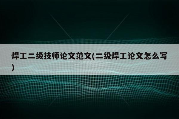 焊工二级技师论文范文(二级焊工论文怎么写)