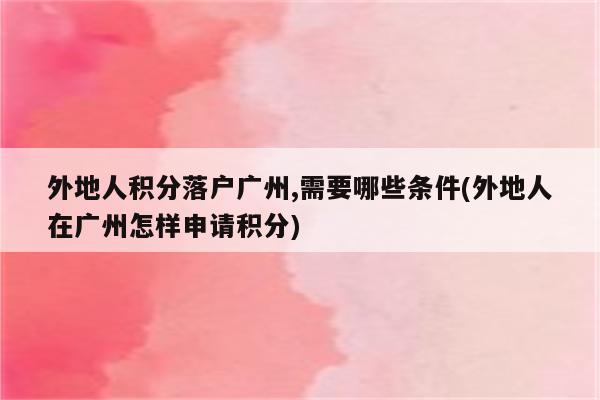 外地人积分落户广州,需要哪些条件(外地人在广州怎样申请积分)