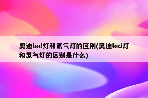 奥迪led灯和氙气灯的区别(奥迪led灯和氙气灯的区别是什么)