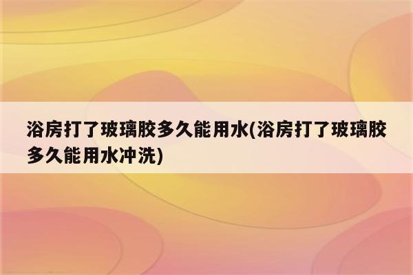 浴房打了玻璃胶多久能用水(浴房打了玻璃胶多久能用水冲洗)