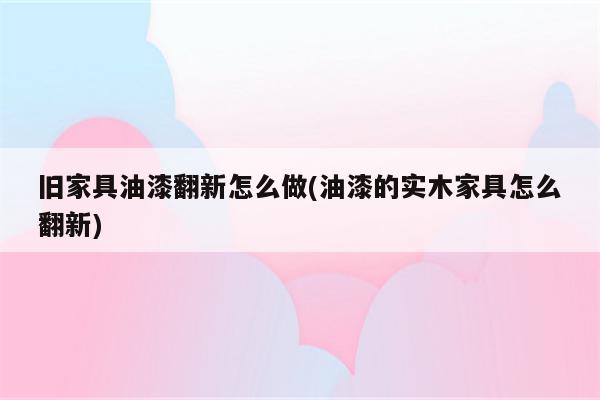 旧家具油漆翻新怎么做(油漆的实木家具怎么翻新)