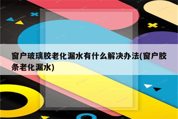 窗户玻璃胶老化漏水有什么解决办法(窗户胶条老化漏水)