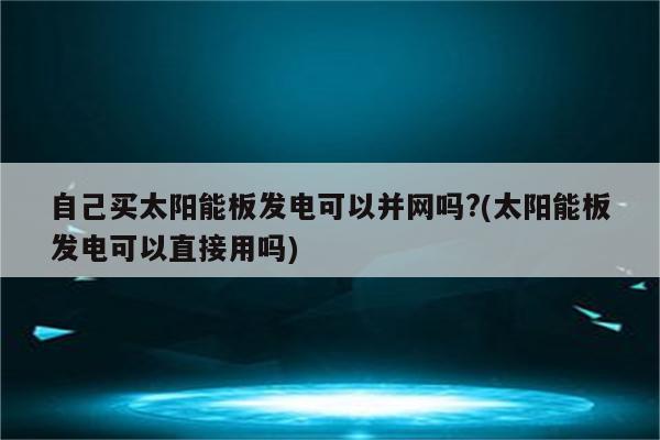 自己买太阳能板发电可以并网吗?(太阳能板发电可以直接用吗)