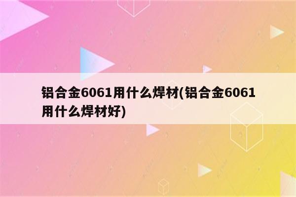 铝合金6061用什么焊材(铝合金6061用什么焊材好)