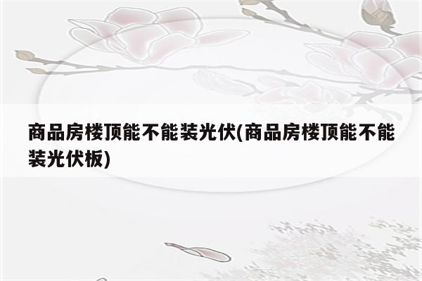 商品房楼顶能不能装光伏(商品房楼顶能不能装光伏板)