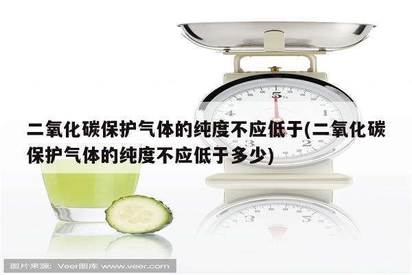 二氧化碳保护气体的纯度不应低于(二氧化碳保护气体的纯度不应低于多少)