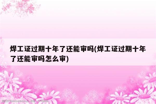 焊工证过期十年了还能审吗(焊工证过期十年了还能审吗怎么审)