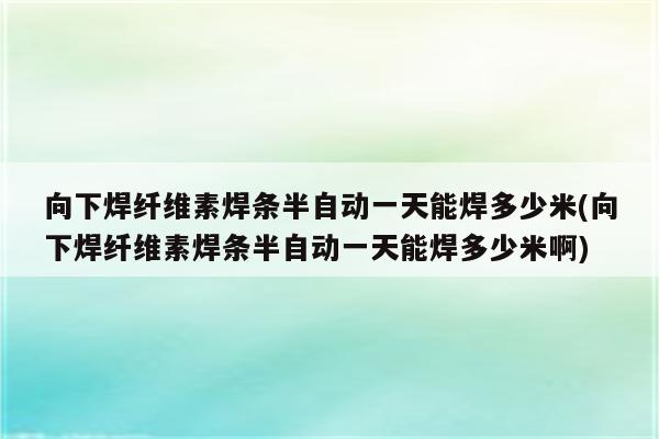 向下焊纤维素焊条半自动一天能焊多少米(向下焊纤维素焊条半自动一天能焊多少米啊)