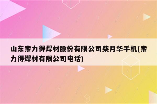 山东索力得焊材股份有限公司柴月华手机(索力得焊材有限公司电话)