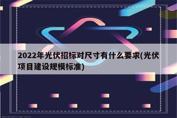 2022年光伏招标对尺寸有什么要求(光伏项目建设规模标准)