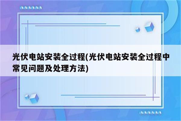 光伏电站安装全过程(光伏电站安装全过程中常见问题及处理方法)