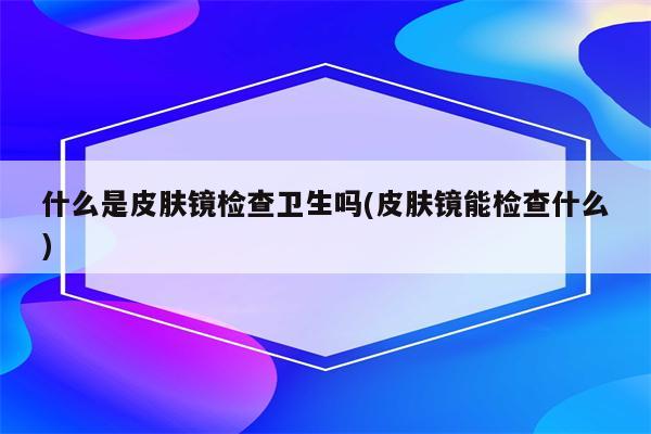 什么是皮肤镜检查卫生吗(皮肤镜能检查什么)