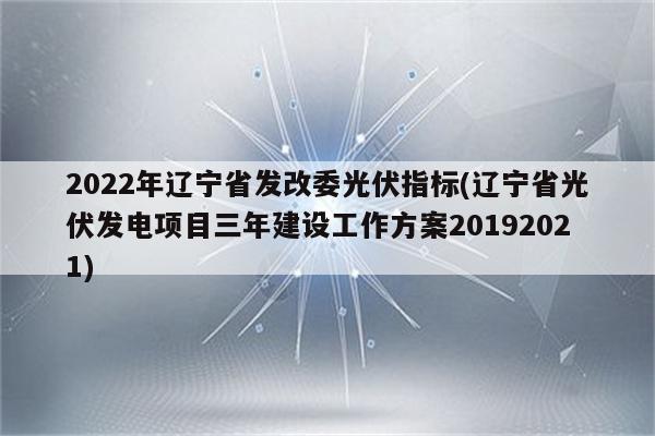 2022年辽宁省发改委光伏指标(辽宁省光伏发电项目三年建设工作方案20192021)