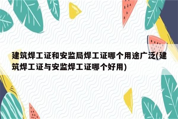 建筑焊工证和安监局焊工证哪个用途广泛(建筑焊工证与安监焊工证哪个好用)