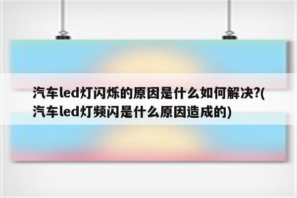 汽车led灯闪烁的原因是什么如何解决?(汽车led灯频闪是什么原因造成的)