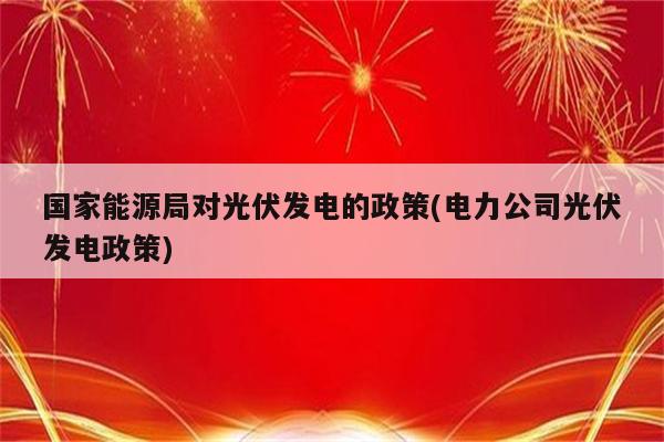 国家能源局对光伏发电的政策(电力公司光伏发电政策)