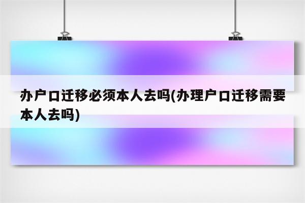 办户口迁移必须本人去吗(办理户口迁移需要本人去吗)