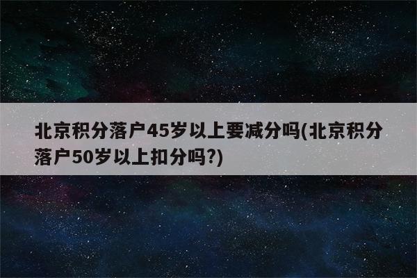 北京积分落户45岁以上要减分吗(北京积分落户50岁以上扣分吗?)