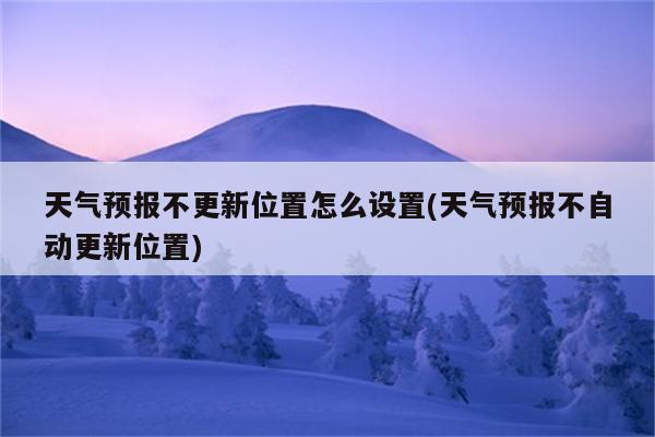 天气预报不更新位置怎么设置(天气预报不自动更新位置)