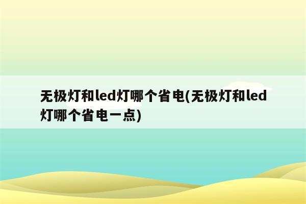 无极灯和led灯哪个省电(无极灯和led灯哪个省电一点)