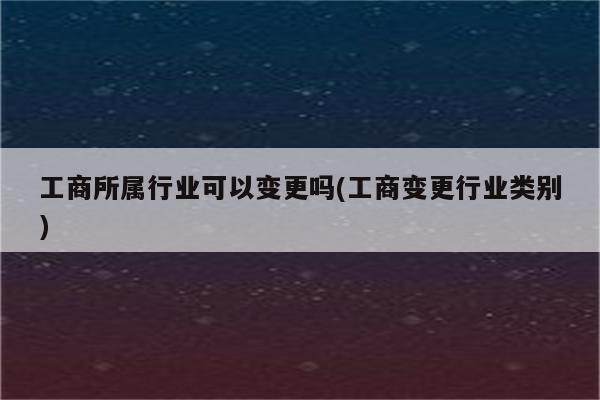 工商所属行业可以变更吗(工商变更行业类别)