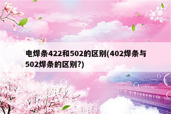 电焊条422和502的区别(402焊条与502焊条的区别?)