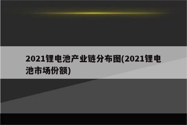 2021锂电池产业链分布图(2021锂电池市场份额)