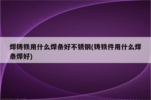 焊铸铁用什么焊条好不锈钢(铸铁件用什么焊条焊好)