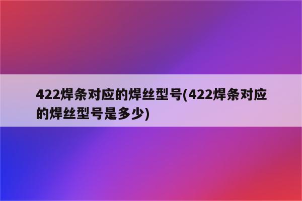 422焊条对应的焊丝型号(422焊条对应的焊丝型号是多少)