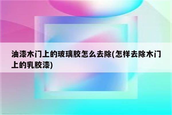 油漆木门上的玻璃胶怎么去除(怎样去除木门上的乳胶漆)