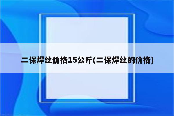 二保焊丝价格15公斤(二保焊丝的价格)