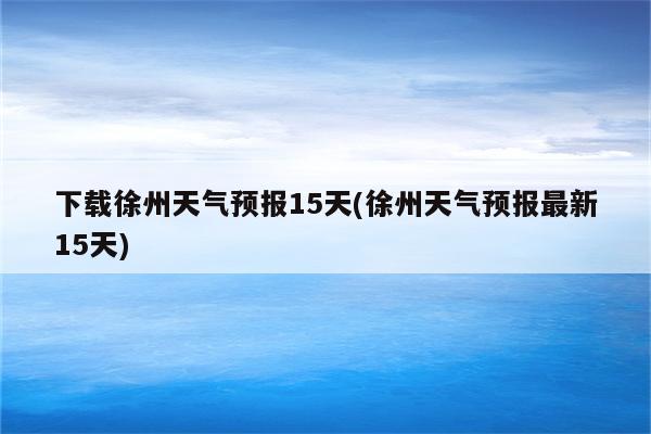 下载徐州天气预报15天(徐州天气预报最新15天)