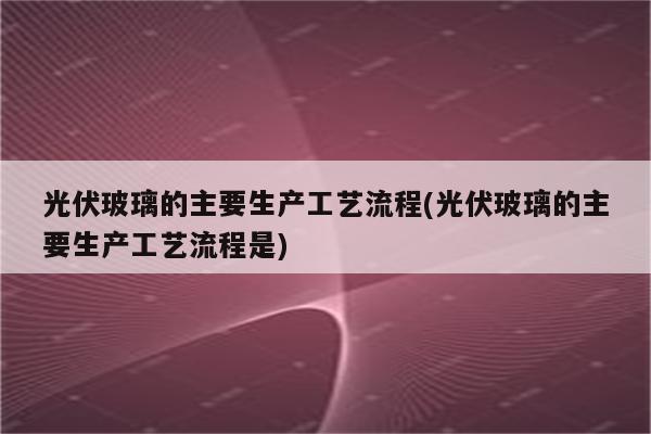 光伏玻璃的主要生产工艺流程(光伏玻璃的主要生产工艺流程是)