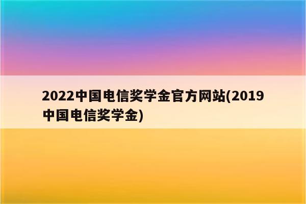 2022中国电信奖学金官方网站(2019中国电信奖学金)