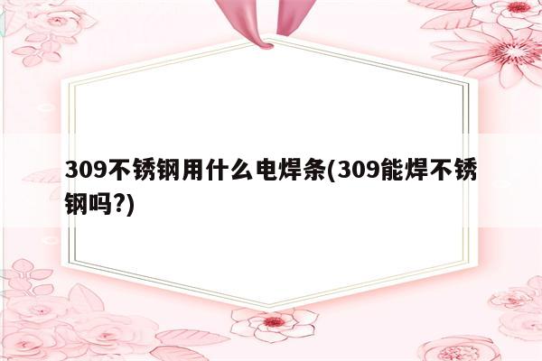 309不锈钢用什么电焊条(309能焊不锈钢吗?)