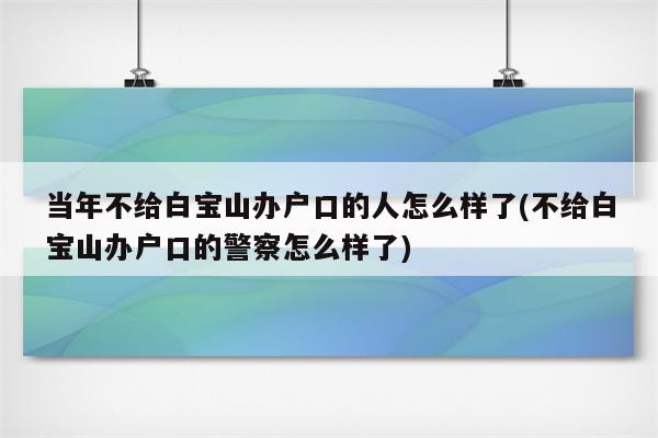 当年不给白宝山办户口的人怎么样了(不给白宝山办户口的警察怎么样了)