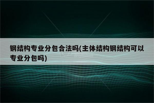 钢结构专业分包合法吗(主体结构钢结构可以专业分包吗)