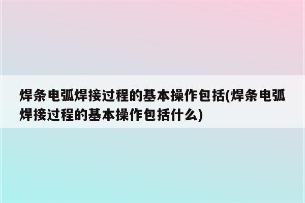 焊条电弧焊接过程的基本操作包括(焊条电弧焊接过程的基本操作包括什么)