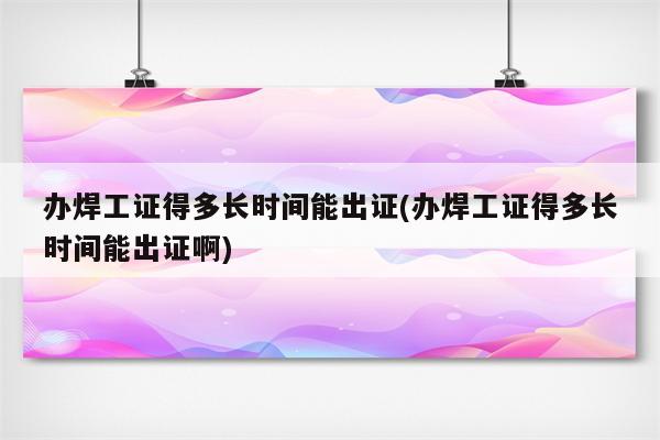 办焊工证得多长时间能出证(办焊工证得多长时间能出证啊)