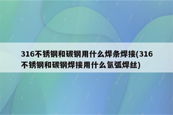 316不锈钢和碳钢用什么焊条焊接(316不锈钢和碳钢焊接用什么氩弧焊丝)