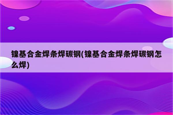 镍基合金焊条焊碳钢(镍基合金焊条焊碳钢怎么焊)